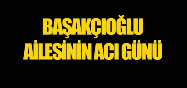 BAŞAKÇIOĞLU AİLESİNİN ACI GÜNÜ