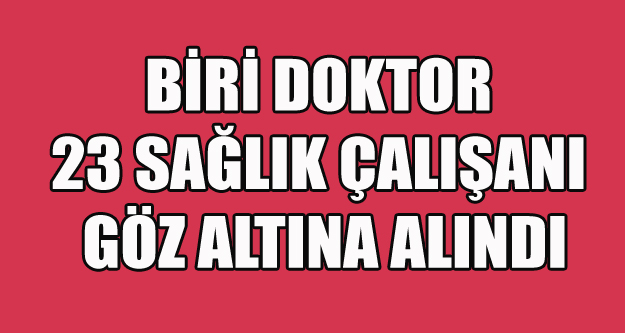 BİRİ DOKTOR 23 SAĞLIK ÇALIŞANI GÖZ ALTINA ALINDI