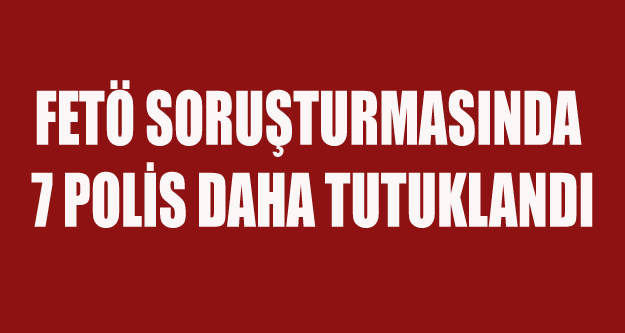 FETÖ SORUŞTURMASINDA 7 POLİS DAHA TUTUKLANDI