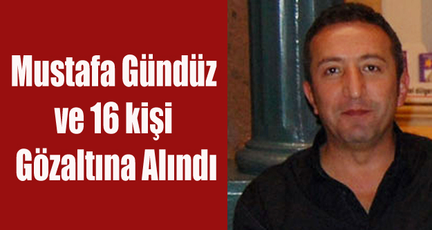 MUSTAFA GÜNDÜZ VE 16 KİŞİ GÖZALTINA ALINDI