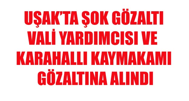 UŞAK VALİ YARDIMCISI VE KARAHALLI KAYMAKAMINA GÖZALTI