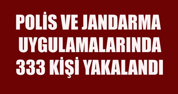 POLİS VE JANDARMA UYGULAMALARINDA 333 KİŞİ YAKALANDI
