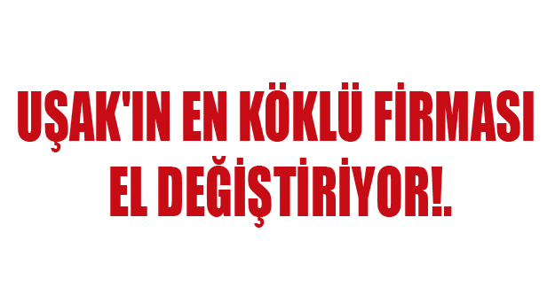 UŞAK'IN EN KÖKLÜ ŞİRKETİ EL DEĞİŞTİRİYOR!.