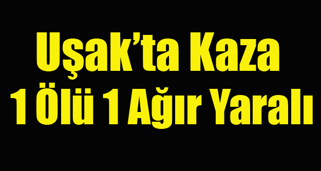 UŞAK'TA KAZA 1 ÖLÜ BİR AĞIR YARALI