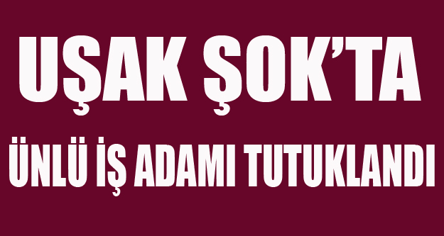 UŞAKLI ÜNLÜ İŞ ADAMI TUTUKLANDI