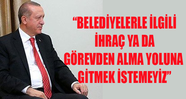 “BELEDİYELERLE İLGİLİ İHRAÇ YA DA GÖREVDEN ALMA YOLUNA GİTMEK İSTEMEYİZ”