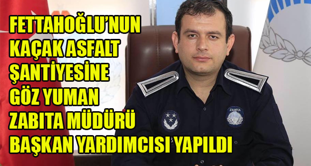 FETTAHOĞLU VE GİZLİ ORTAKLARININ KAÇAK ASFALT ŞANTİYESİNE GÖZ YUMAN MÜDÜR BAŞKAN YARDIMCISI YAPILDI