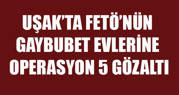 UŞAKTA FETÖ'NÜN GAYBUBET EVLERİNE OPERASYON 5 GÖZALTI