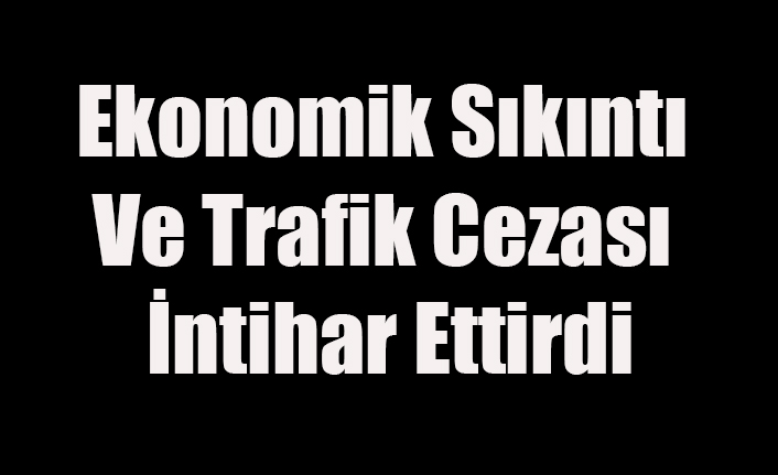 EKONOMİK SIKINTI VE TRAFİK CEZASI İNTİHAR ETTİRDİ