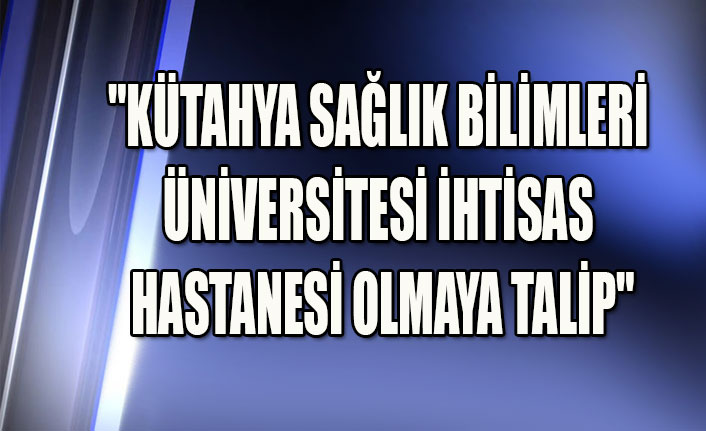 "KÜTAHYA SAĞLIK BİLİMLERİ ÜNİVERSİTESİ İHTİSAS HASTANESİ OLMAYA TALİP"