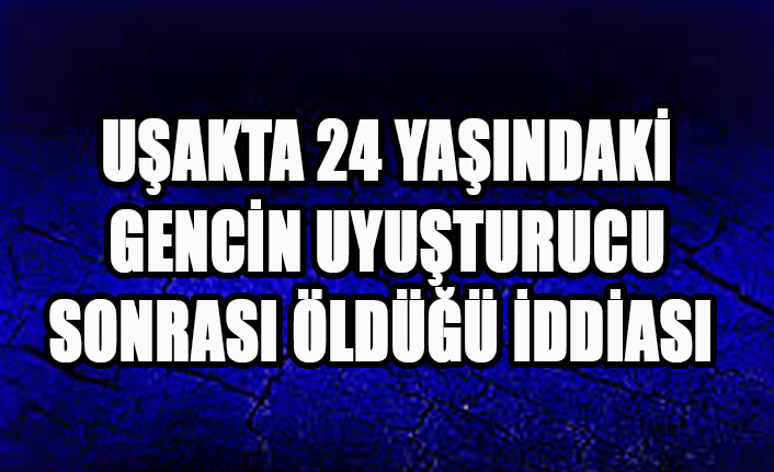 UŞAKTA 24 YAŞINDAKİ GENCİN UYUŞTURUC SONRASI ÖLDÜĞÜ İDDİASI