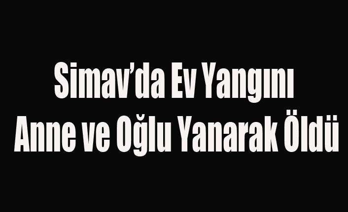 SİMAV'DA KORKUNÇ YANGIN ANNE VE OĞLU YANARAK ÖLDÜ