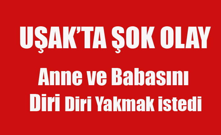 UŞAK'TA ALKOLLÜ GENÇ ANNE VE BABASINI ATEŞE VERDİ