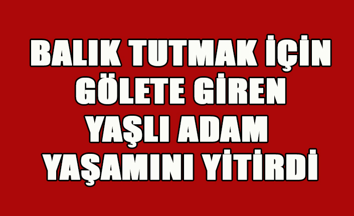 BALIK TUTMAK İÇİN GÖLETE GİREN YAŞLI ADAM YAŞAMINI YİTİRDİ