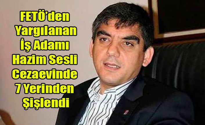 FETÖ'DEN YARGILANAN UŞAKLI İŞ ADAMI HAZİM SESLİ CEZAEVİNDE ŞİŞLENDİ