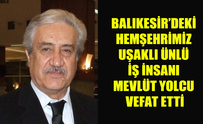 UŞAKLI ÜNLÜ İŞ İNSANI, BALIKESİR’DEKİ HEMŞEHRİMİZ MEVLÜT YOLCU VEFAT ETTİ
