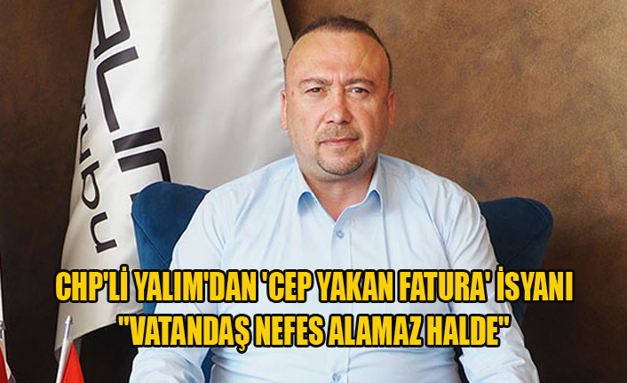 CHP'Lİ YALIM'DAN 'CEP YAKAN FATURA' İSYANI "VATANDAŞ NEFES ALAMAZ HALDE"