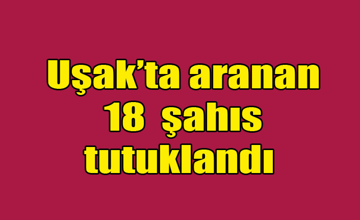 Uşak’ta 18 aranan şahıs tutuklandı