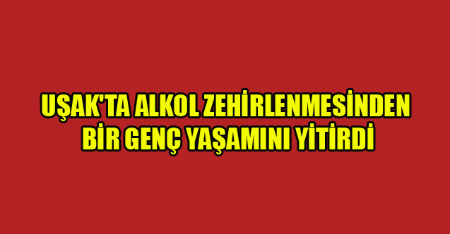 UŞAK'TA ALKOL ZEHİRLENMESİNDEN BİR GENÇ YAŞAMINI YİTİRDİ