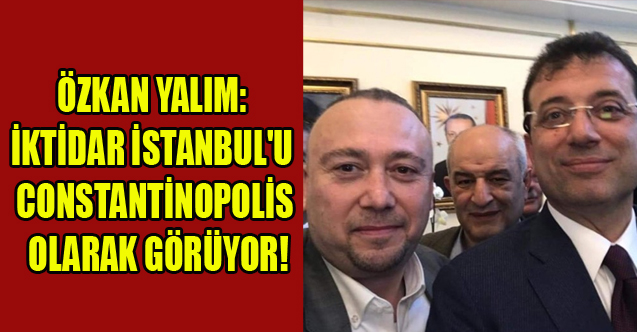 YALIM: İKTİDAR İSTANBUL'U ARTIK CONSTANTİNOPOLİS OLARAK GÖRÜYOR!