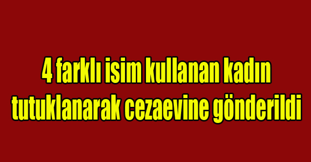 4 farklı isim kullanan kadın tutuklanarak cezaevine gönderildi