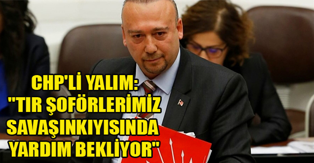 CHP'Lİ YALIM: "TIR ŞOFÖRLERİMİZ SAVAŞIN KIYISINDA YARDIM BEKLİYOR"