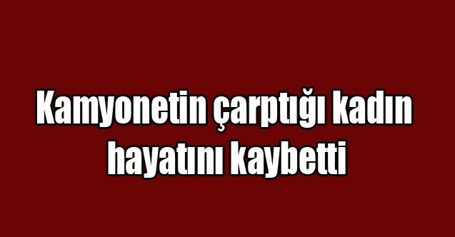 Uşak'ta Kamyonetin çarptığı kadın hayatını kaybetti