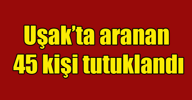 Uşak'ta aranan 45 kişi tutuklandı