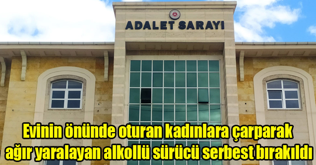 Evinin önünde oturan kadınlara çarparak ağır yaralayan alkollü sürücü serbest bırakıldı