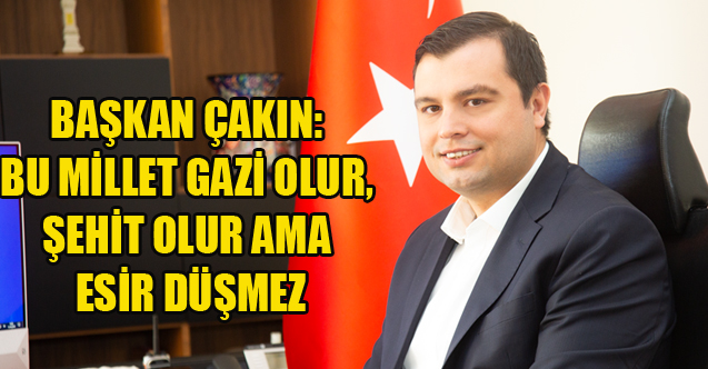BAŞKAN ÇAKIN: BU MİLLET GAZİ OLUR, ŞEHİT OLUR AMA ESİR DÜŞMEZ