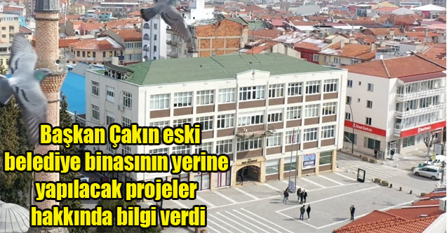 Başkan Çakın eski belediye binasının yerine yapılacak projeler hakkında bilgi verdi