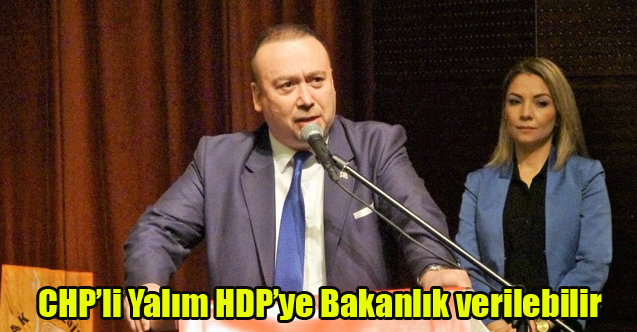 CHP'Lİ YALIM'DAN TEPKİ ÇEKEN AÇIKLAMA: HDP'YE BAKANLIK VERİLEBİLİR