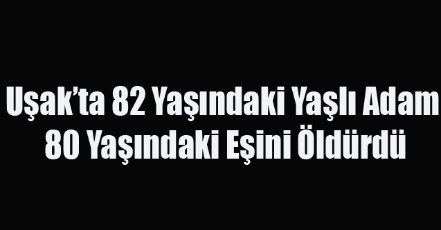 Uşak'ta 82 Yaşındaki Adam 80 Yaşındaki Eşini Öldürdü