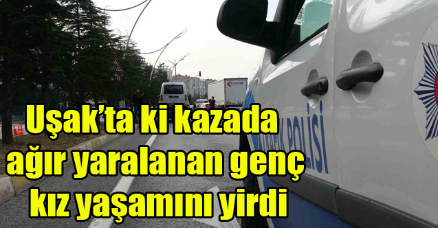 Uşak'ta ki kazada ağır yaralanan genç kız yaşamını yitirdi