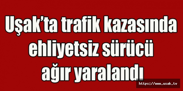 Uşak’ta trafik kazasında ehliyetsiz sürücü ağır yaralandı
