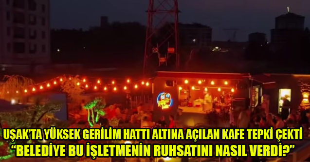 UŞAK’TA YÜKSEK GERİLİM HATTI ALTINA KAFE “BELEDİYE BU İŞLETMENİN RUHSATINI NASIL VERDİ?”