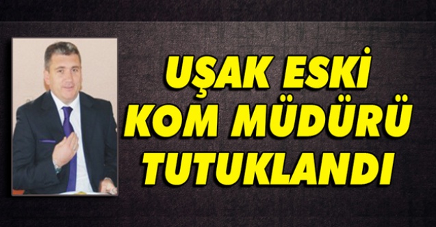 UŞAK ESKİ KOM MÜDÜRÜ AHMET GENÇ TUTUKLANDI