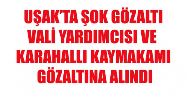 UŞAK VALİ YARDIMCISI VE KARAHALLI KAYMAKAMINA GÖZALTI