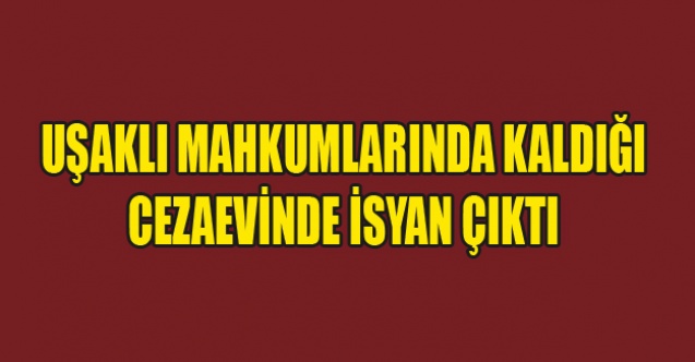 UŞAKLI MAHKUMLARINDA BULUNDUĞU CEZAEVİNDE İSYAN ÇIKTI