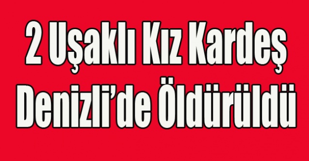 UŞAKLI İKİ KIZ KARDEŞİ DENİZLİ#039;DE CİNAYETE KURBAN GİTTİ