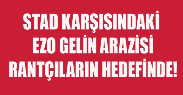 STAD KARŞISINDAKİ EZO GELİN ARAZİSİ RANTÇILARIN HEDEFİNDE!