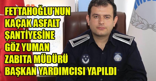 FETTAHOĞLU VE GİZLİ ORTAKLARININ KAÇAK ASFALT ŞANTİYESİNE GÖZ YUMAN MÜDÜR BAŞKAN YARDIMCISI YAPILDI
