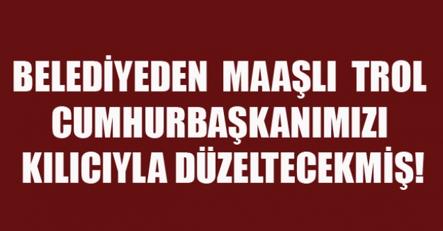 BELEDİYEDEN  MAAŞLI  TROL CUMHURBAŞKANIMIZI KILICIYLA DÜZELTECEKMİŞ!