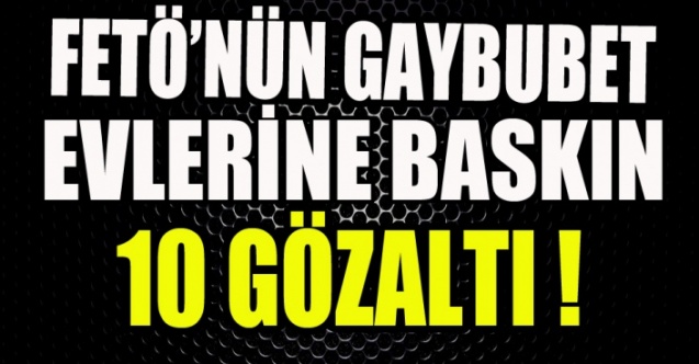 FETÖ’NÜN GAYBUBET EVLERİNE BASKIN 10 GÖZALTI !