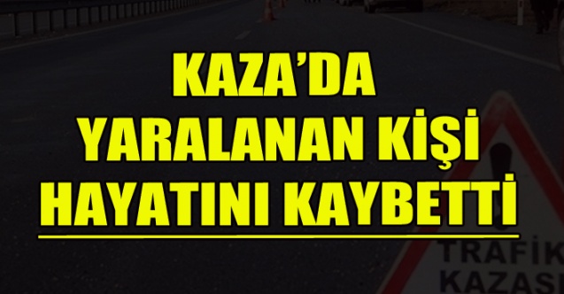 KAZA’DA YARALANAN KİŞİ HAYATINI KAYBETTİ