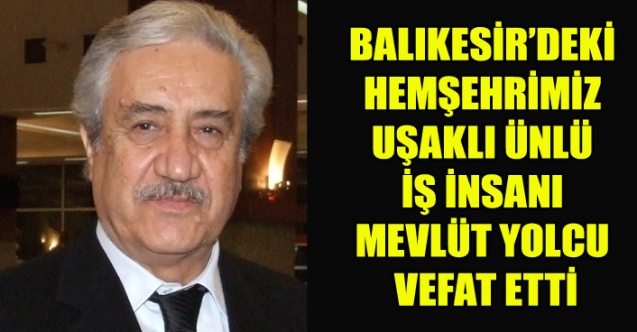 UŞAKLI ÜNLÜ İŞ İNSANI, BALIKESİR’DEKİ HEMŞEHRİMİZ MEVLÜT YOLCU VEFAT ETTİ