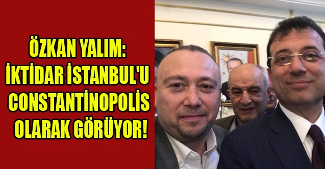 YALIM: İKTİDAR İSTANBUL#039;U ARTIK CONSTANTİNOPOLİS OLARAK GÖRÜYOR!