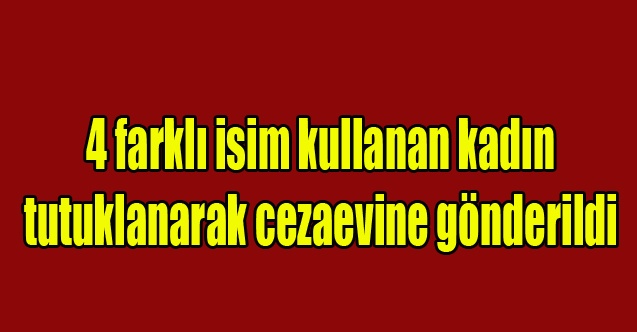 4 farklı isim kullanan kadın tutuklanarak cezaevine gönderildi