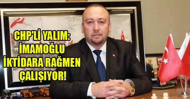 CHP#039;Lİ YALIM: İMAMOĞLU İKTİDARA RAĞMEN ÇALIŞIYOR!