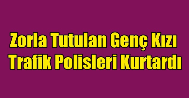 ZORLA ALIKONAN GENÇ KIZI TRAFİK POLİSLERİ KURTARDI